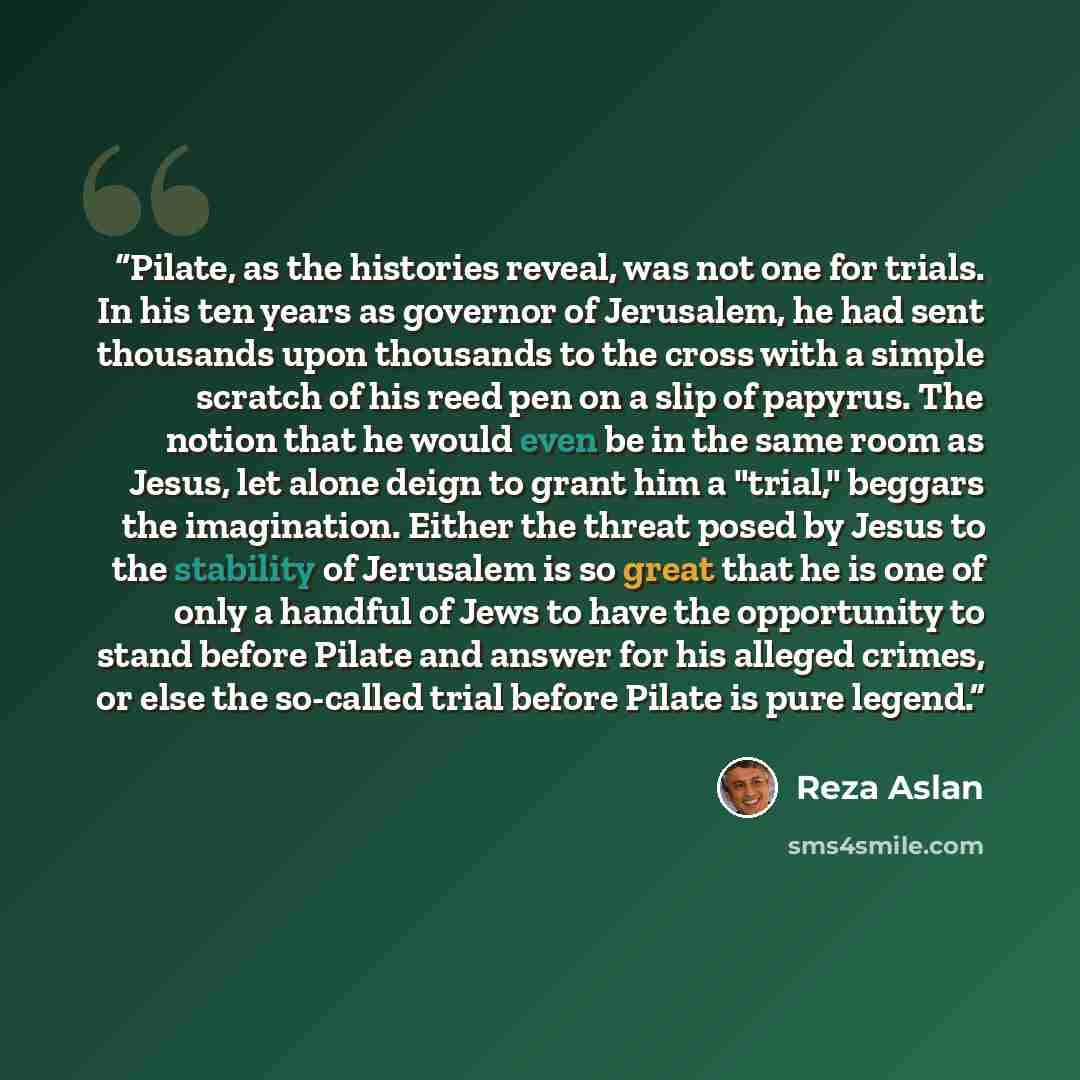 “Pilate, as the histories reveal, was not one for trials. In his ten years as governor of Jerusalem, he had sent thousands upon thousands to the cross with a simple scratch of his reed pen on a slip of papyrus. The notion that he would even be in the same room as Jesus, let alone deign to grant him…” quote by Reza Aslan
