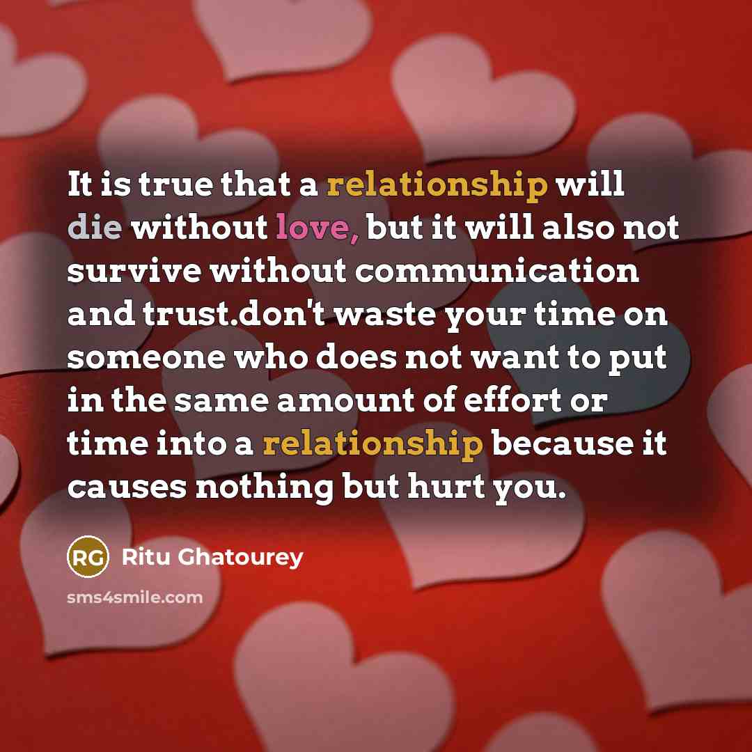 “It is true that a relationship will die without love, but it will also not survive without communication and trust.don't waste your time on someone who does not want to put in the same amount of effort or time into a relationship because it causes nothing but hurt you.” quote by Ritu Ghatourey