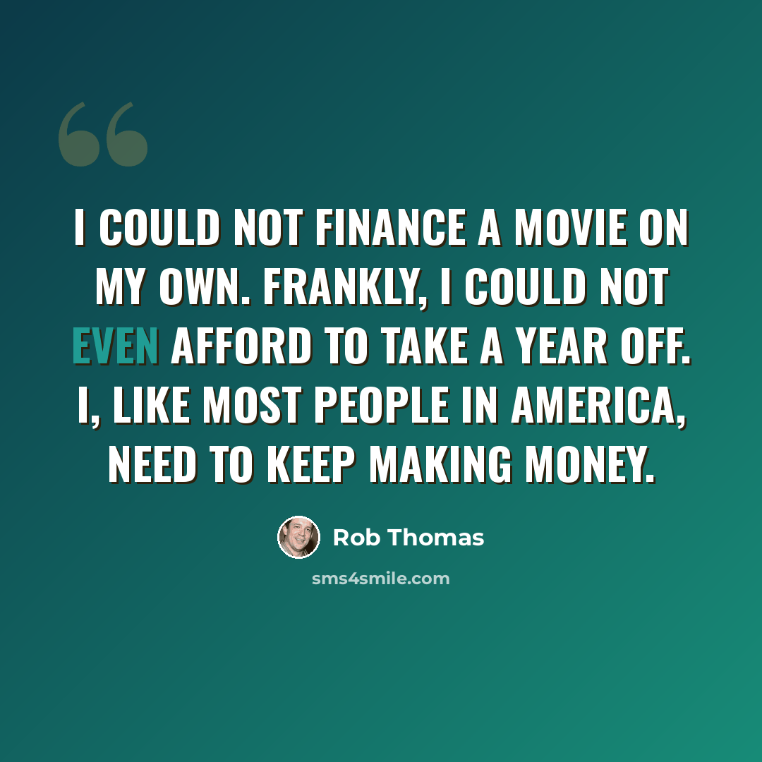 “I could not finance a movie on my own. Frankly, I could not even afford to take a year off. I, like most people in America, need to keep making money.” quote by Rob Thomas