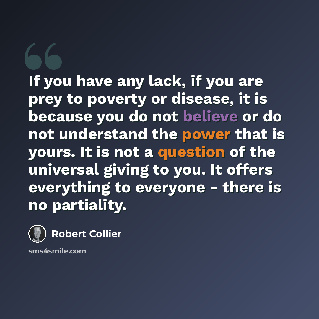 “If you have any lack, if you are prey to poverty or disease, it is because you do not believe or do not understand the power that is yours. It is not a question of the universal giving to you. It offers everything to everyone - there is no partiality.” quote by Robert Collier