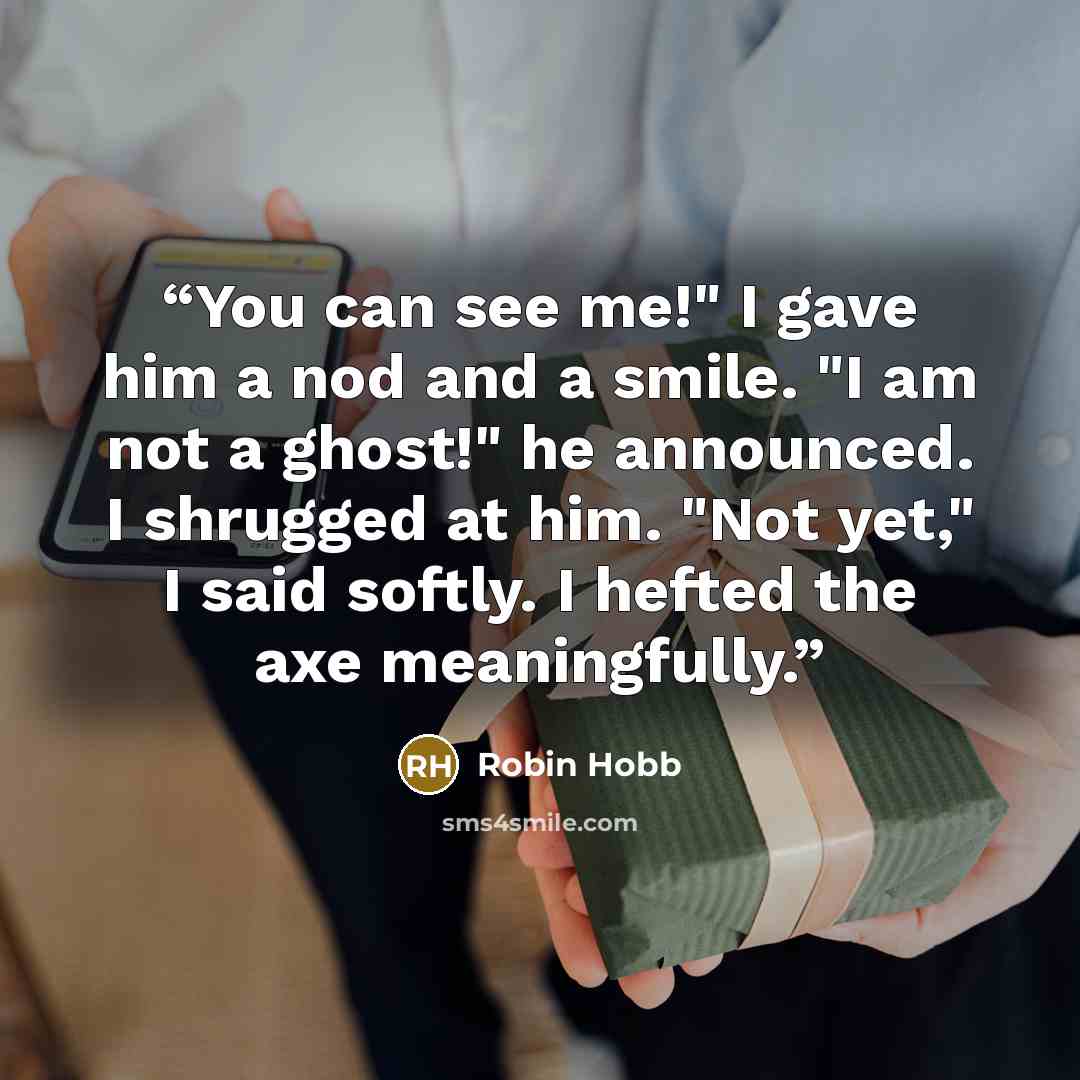 “You can see me!" I gave him a nod and a smile. "I am not a ghost!" he announced. I shrugged at him. "Not yet," I said softly. I hefted the axe meaningfully.” quote by Robin Hobb