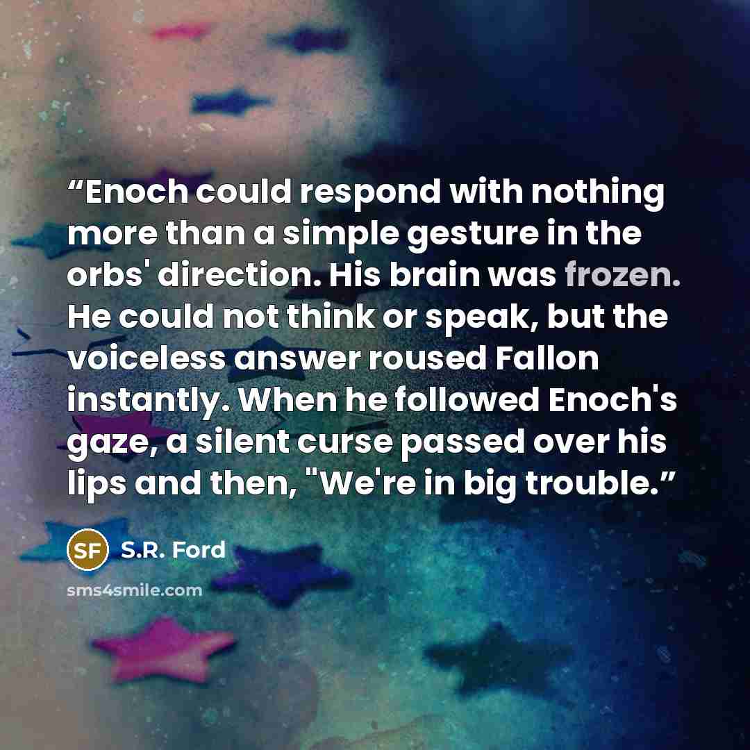 “Enoch could respond with nothing more than a simple gesture in the orbs' direction. His brain was frozen. He could not think or speak, but the voiceless answer roused Fallon instantly. When he followed Enoch's gaze, a silent curse passed over his lips and then, "We're in big trouble.” quote by S.R. Ford