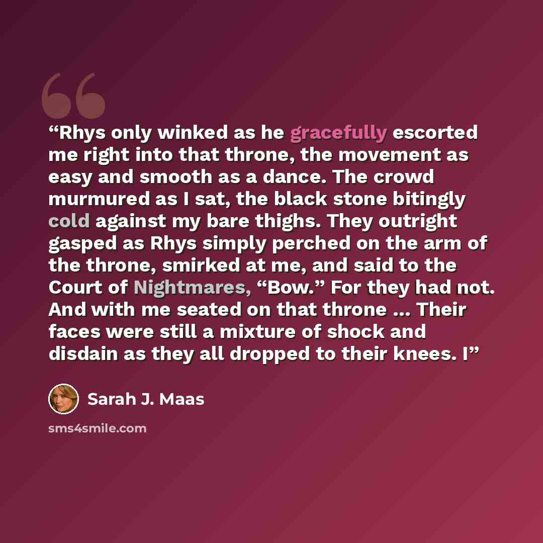 “Rhys only winked as he gracefully escorted me right into that throne, the movement as easy and smooth as a dance. The crowd murmured as I sat, the black stone bitingly cold against my bare thighs. They outright gasped as Rhys simply perched on the arm of the throne, smirked at me, and said to the…” quote by Sarah J. Maas