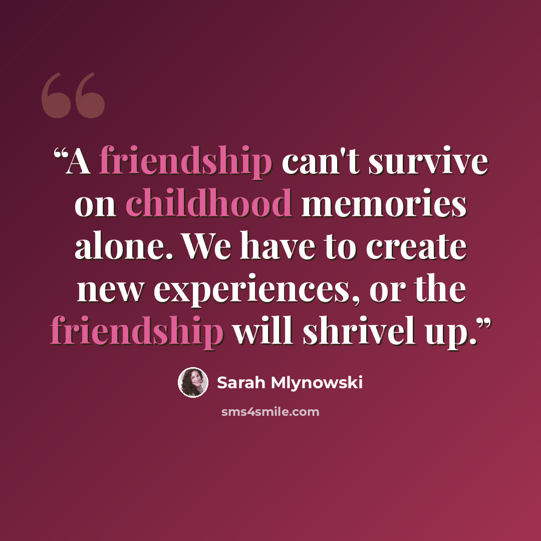“A friendship can't survive on childhood memories alone. We have to create new experiences, or the friendship will shrivel up.” quote by Sarah Mlynowski