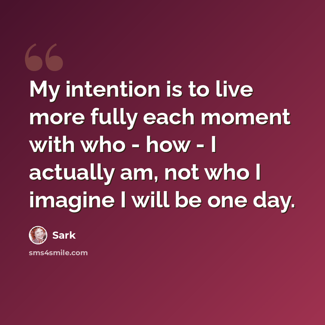 “My intention is to live more fully each moment with who - how - I actually am, not who I imagine I will be one day.” quote by Sark