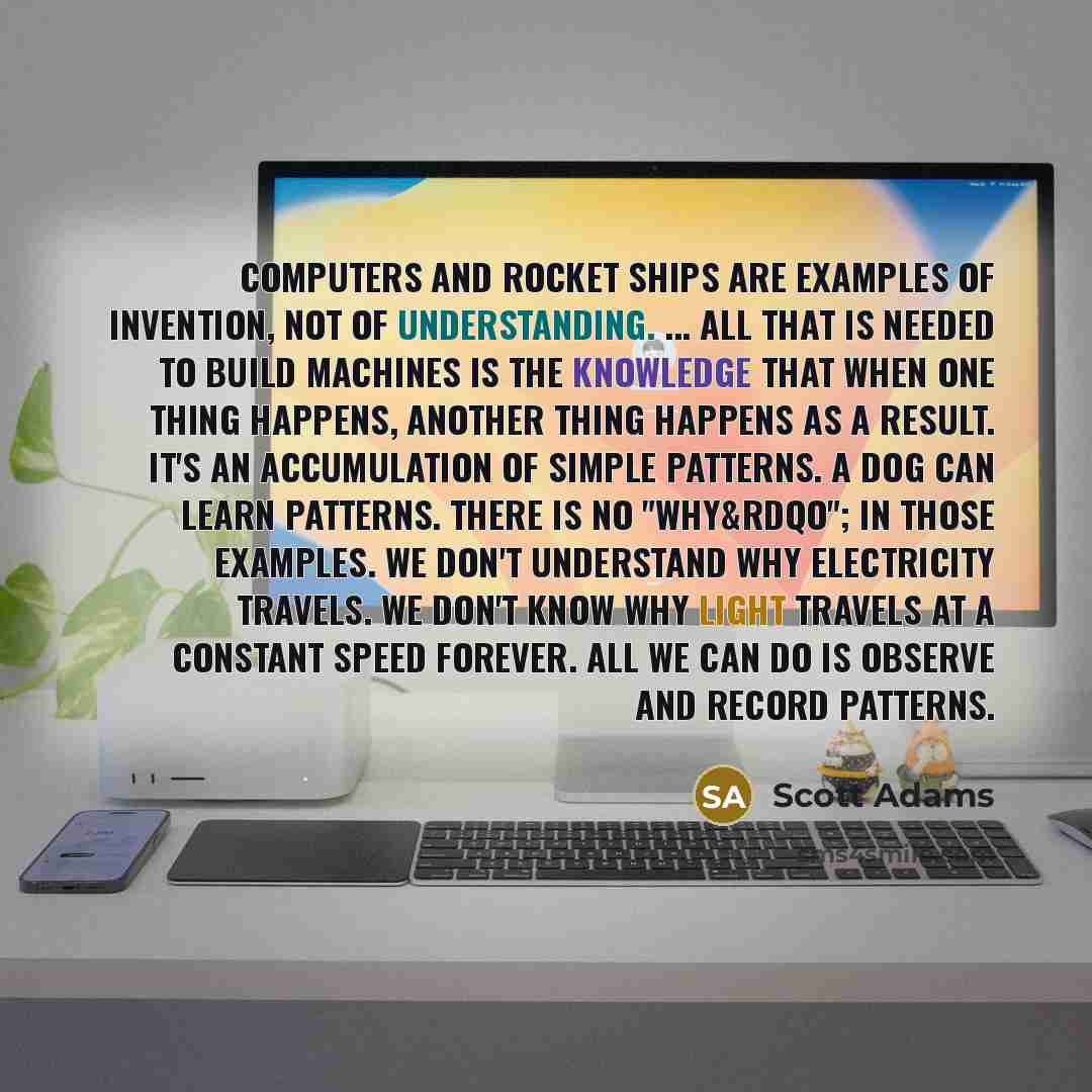 “Computers and rocket ships are examples of invention, not of understanding. ... All that is needed to build machines is the knowledge that when one thing happens, another thing happens as a result. It's an accumulation of simple patterns. A dog can learn patterns. There is no "why&rdqo"; in those…” quote by Scott Adams
