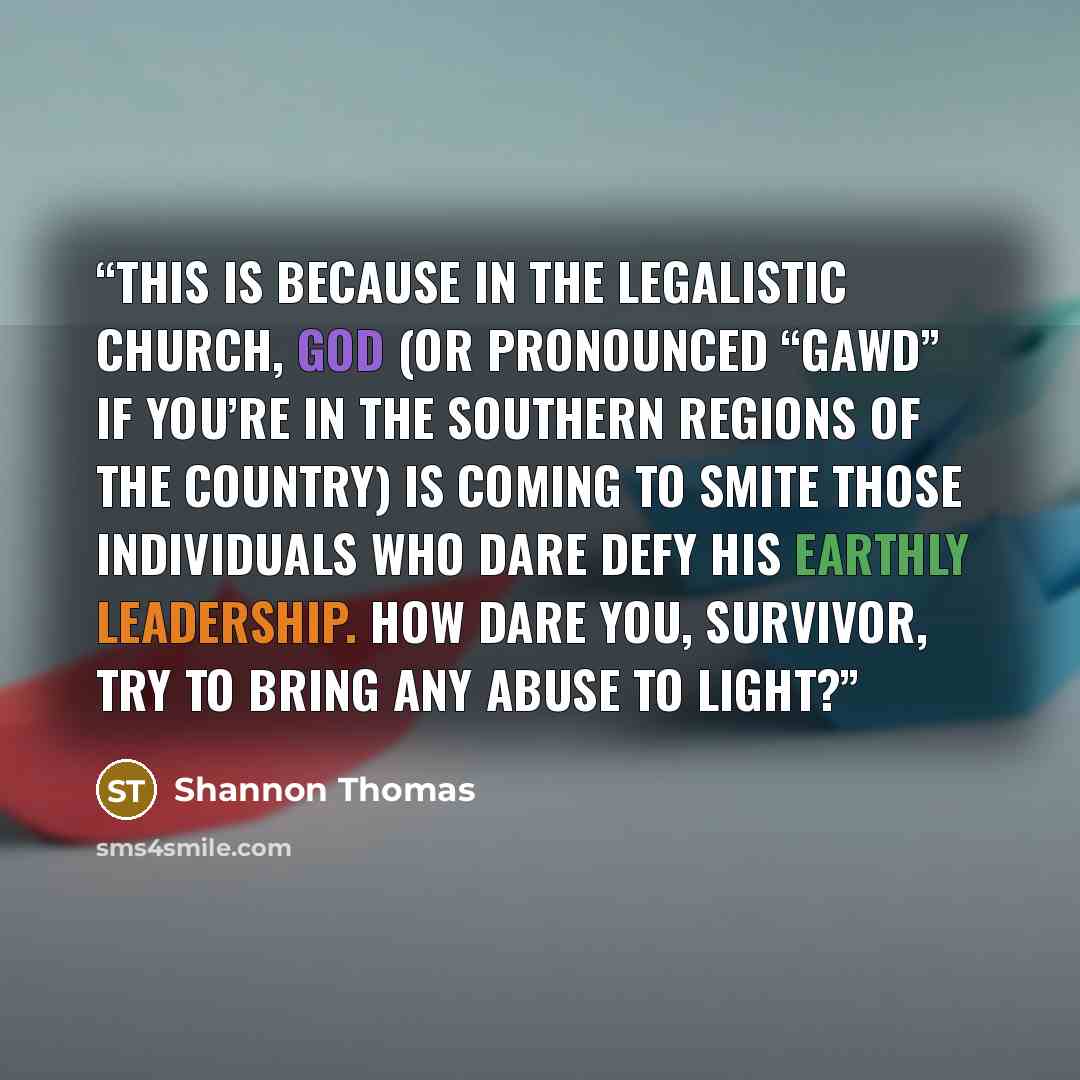 “This is because in the legalistic church, God (or pronounced “Gawd” if you’re in the southern regions of the country) is coming to smite those individuals who dare defy His earthly leadership. How dare you, survivor, try to bring any abuse to light?” quote by Shannon Thomas
