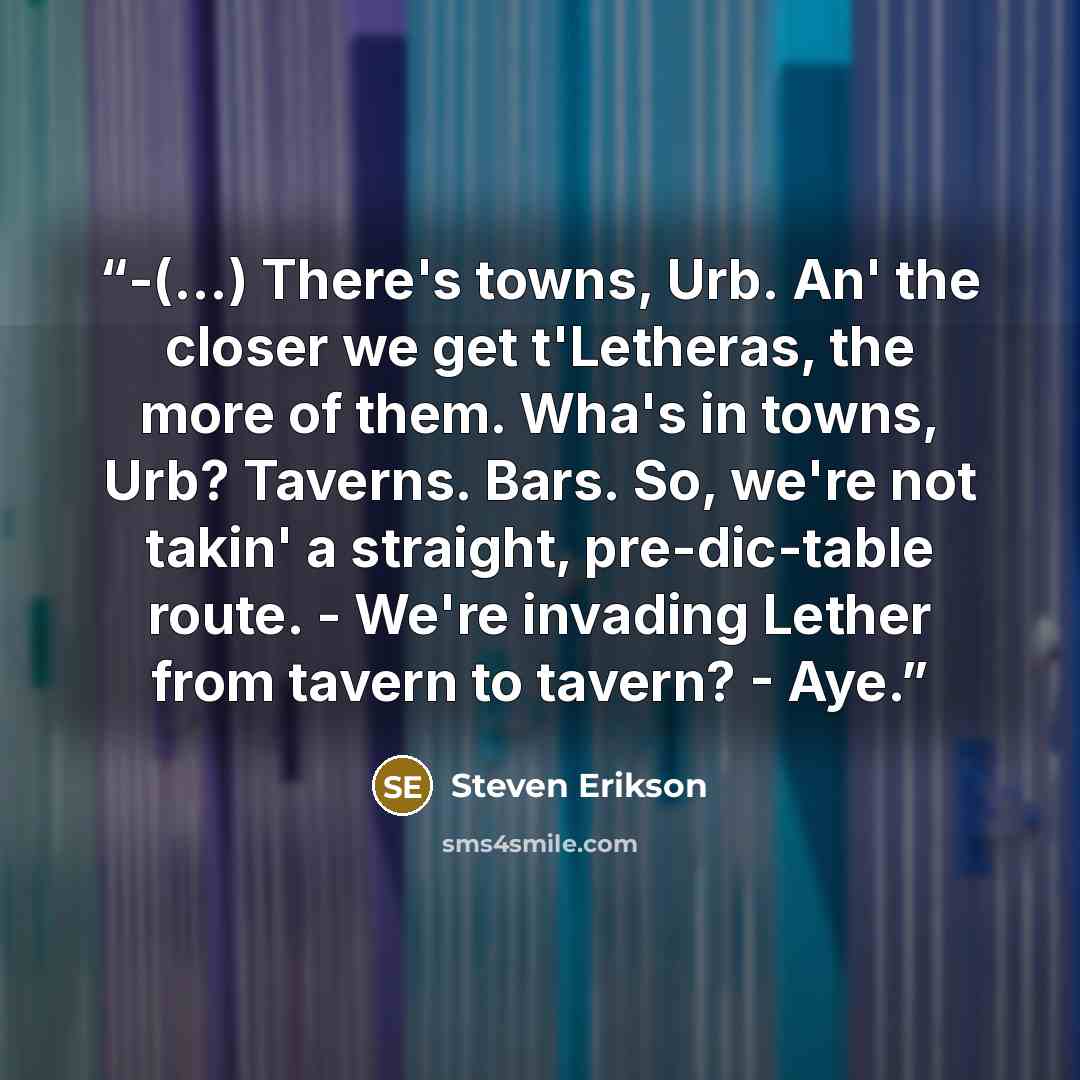 “-(...) There's towns, Urb. An' the closer we get t'Letheras, the more of them. Wha's in towns, Urb? Taverns. Bars. So, we're not takin' a straight, pre-dic-table route. - We're invading Lether from tavern to tavern? - Aye.” quote by Steven Erikson