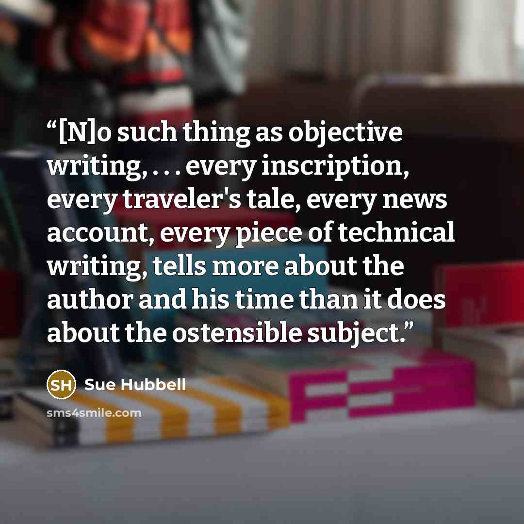 “[N]o such thing as objective writing, . . . every inscription, every traveler's tale, every news account, every piece of technical writing, tells more about the author and his time than it does about the ostensible subject.” quote by Sue Hubbell