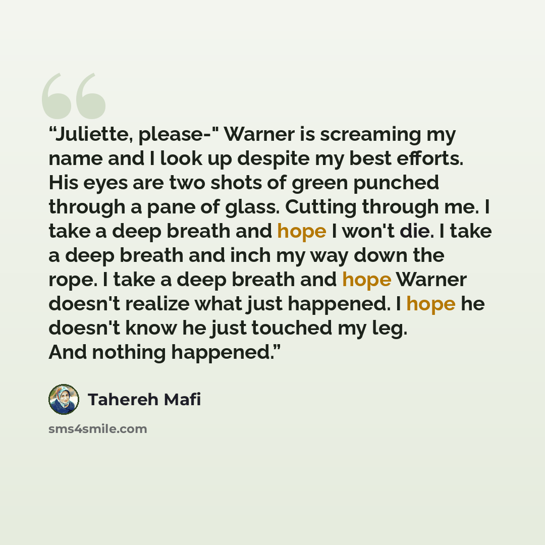 “Juliette, please-" Warner is screaming my name and I look up despite my best efforts. His eyes are two shots of green punched through a pane of glass. Cutting through me. I take a deep breath and hope I won't die. I take a deep breath and inch my way down the rope. I take a deep breath and hope…” quote by Tahereh Mafi