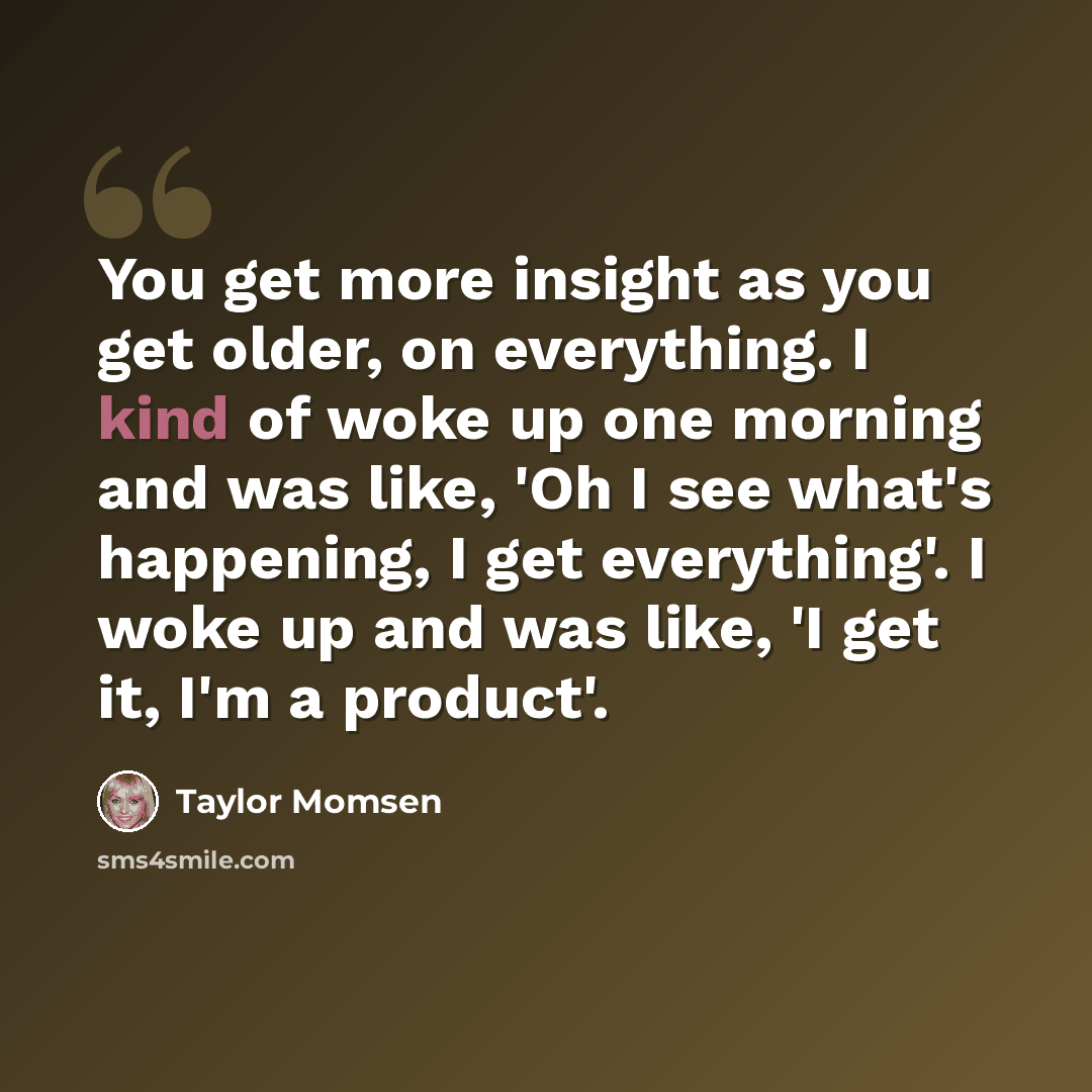 “You get more insight as you get older, on everything. I kind of woke up one morning and was like, 'Oh I see what's happening, I get everything'. I woke up and was like, 'I get it, I'm a product'.” quote by Taylor Momsen