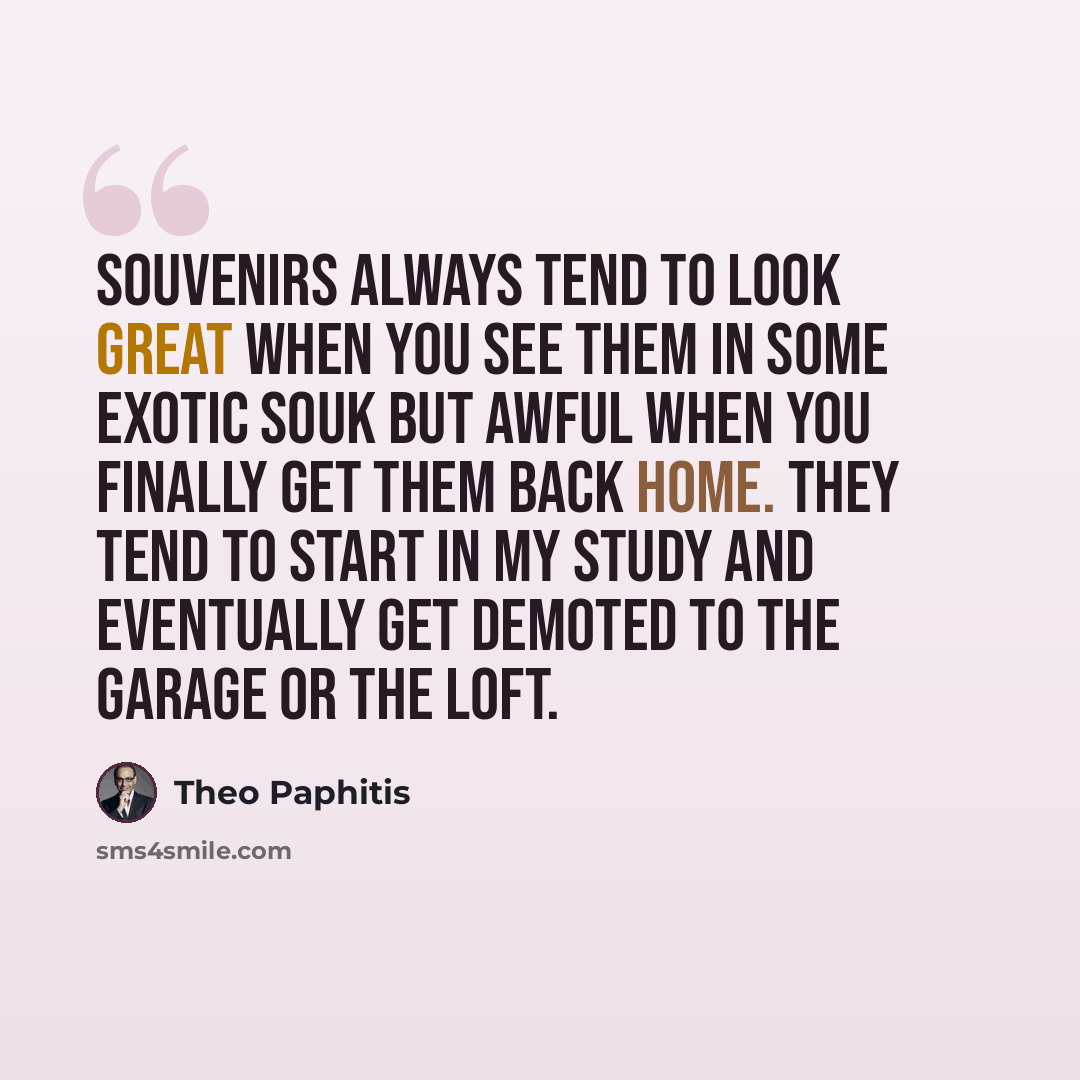 “Souvenirs always tend to look great when you see them in some exotic souk but awful when you finally get them back home. They tend to start in my study and eventually get demoted to the garage or the loft.” quote by Theo Paphitis