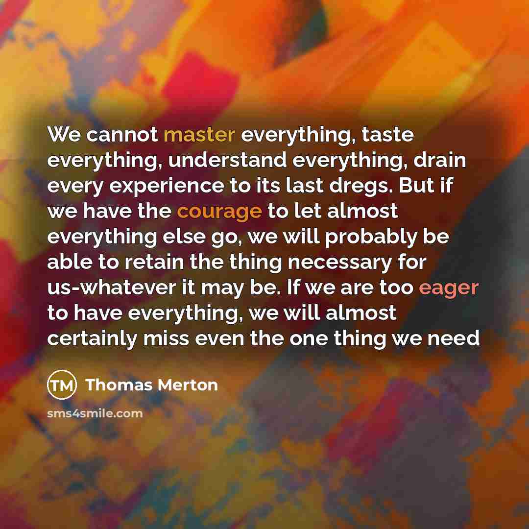 “We cannot master everything, taste everything, understand everything, drain every experience to its last dregs. But if we have the courage to let almost everything else go, we will probably be able to retain the thing necessary for us-whatever it may be. If we are too eager to have everything, we…” quote by Thomas Merton