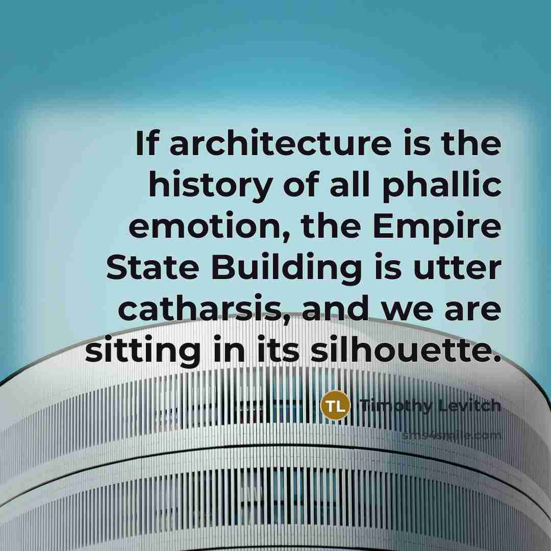 “If architecture is the history of all phallic emotion, the Empire State Building is utter catharsis, and we are sitting in its silhouette.” quote by Timothy Levitch