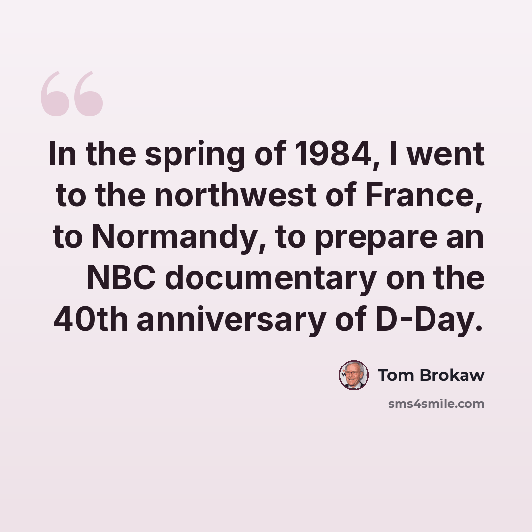 “In the spring of 1984, I went to the northwest of France, to Normandy, to prepare an NBC documentary on the 40th anniversary of D-Day.” quote by Tom Brokaw