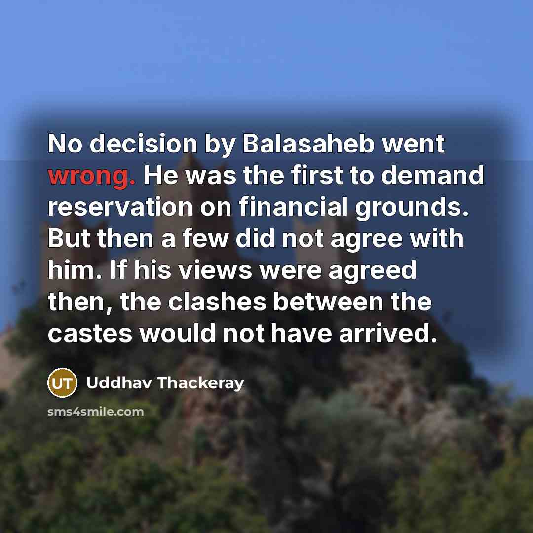“No decision by Balasaheb went wrong. He was the first to demand reservation on financial grounds. But then a few did not agree with him. If his views were agreed then, the clashes between the castes would not have arrived.” quote by Uddhav Thackeray