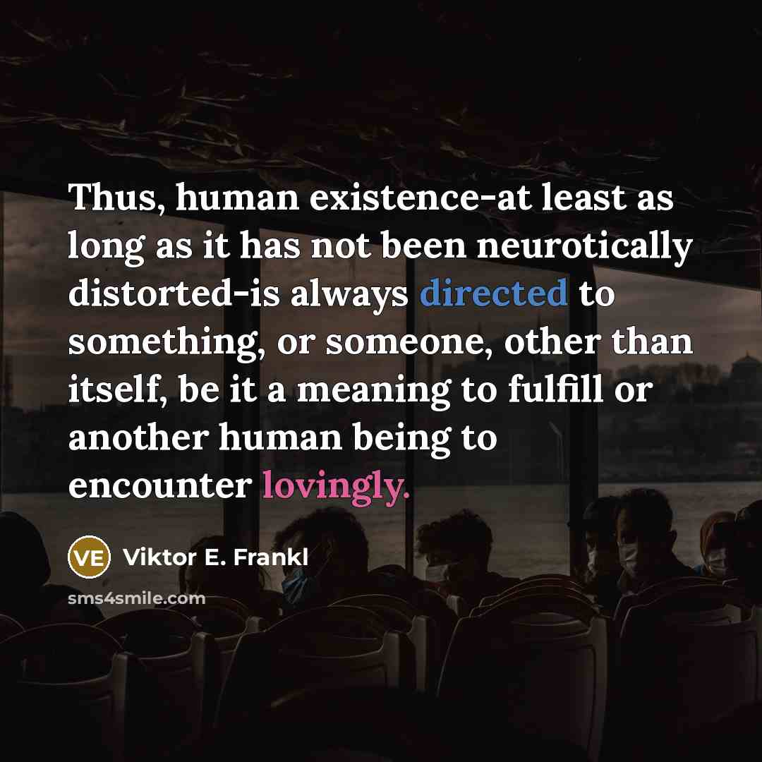 “Thus, human existence-at least as long as it has not been neurotically distorted-is always directed to something, or someone, other than itself, be it a meaning to fulfill or another human being to encounter lovingly.” quote by Viktor E. Frankl