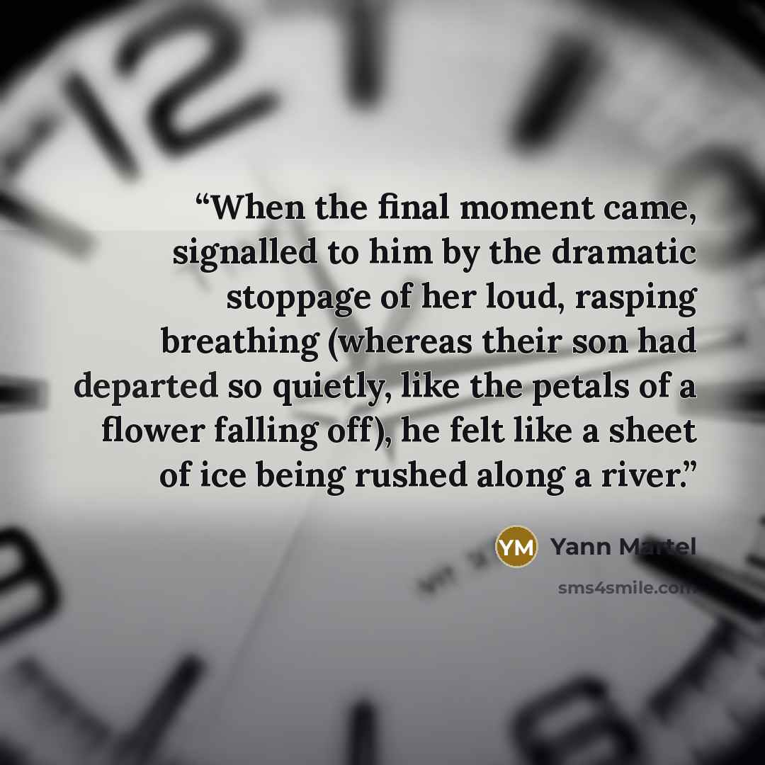 “When the final moment came, signalled to him by the dramatic stoppage of her loud, rasping breathing (whereas their son had departed so quietly, like the petals of a flower falling off), he felt like a sheet of ice being rushed along a river.” quote by Yann Martel