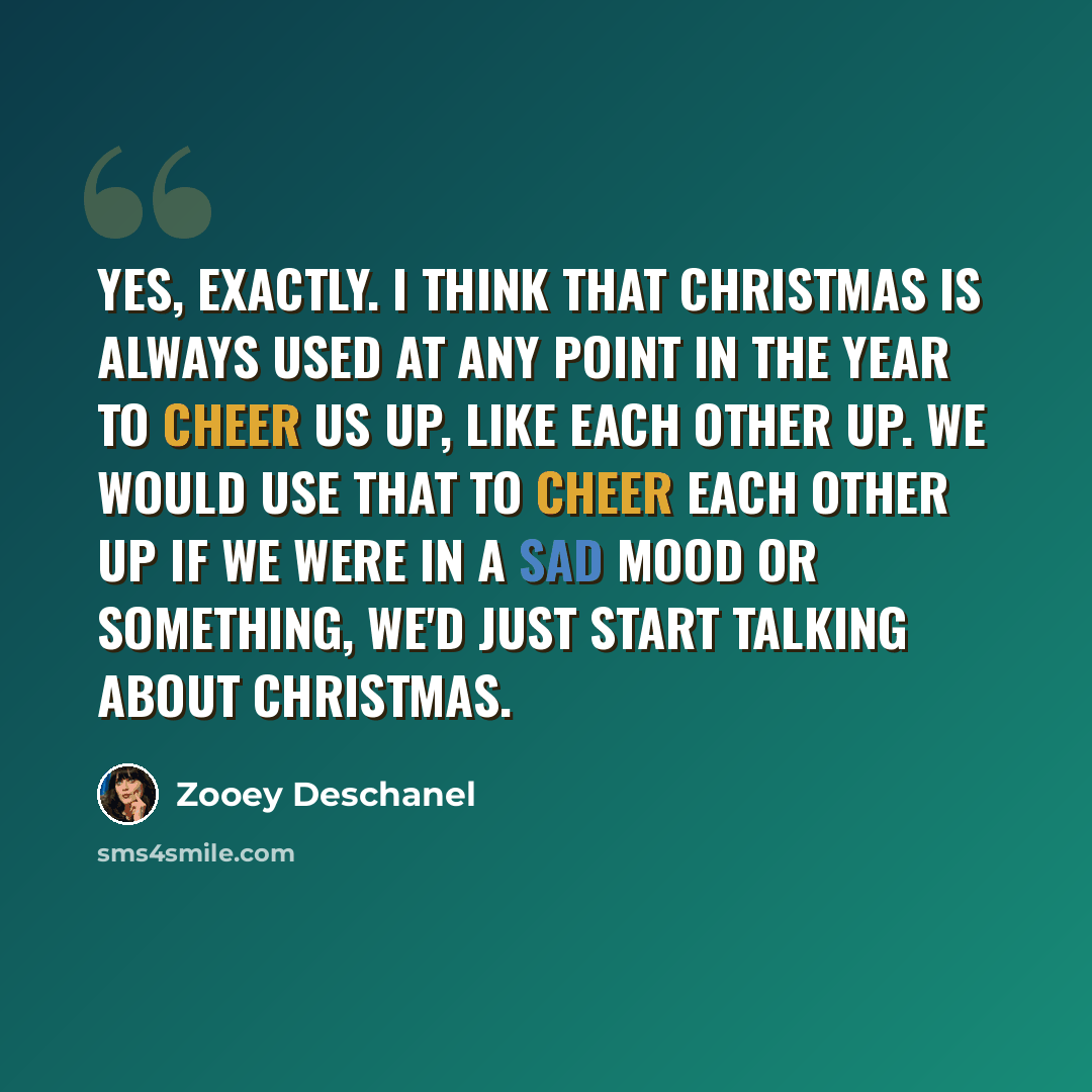 “Yes, exactly. I think that Christmas is always used at any point in the year to cheer us up, like each other up. We would use that to cheer each other up if we were in a sad mood or something, we'd just start talking about Christmas.” quote by Zooey Deschanel