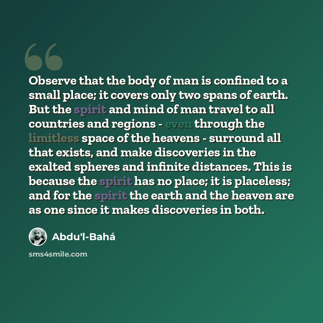 “Observe that the body of man is confined to a small place; it covers only two spans of earth. But the spirit and mind of man travel to all countries and regions - even through the limitless space of the heavens - surround all that exists, and make discoveries in the exalted spheres and infinite…” quote by Abdu'l-Bahá