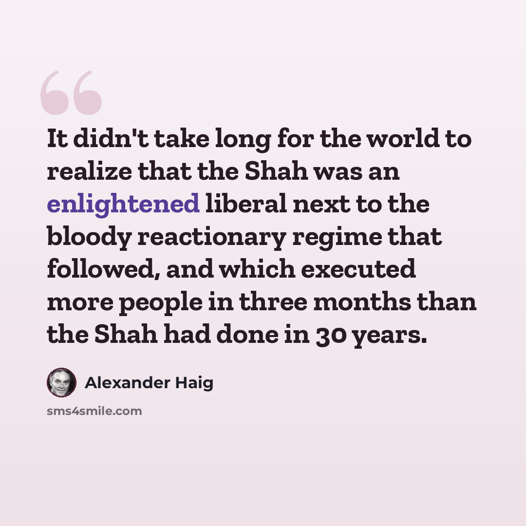“It didn't take long for the world to realize that the Shah was an enlightened liberal next to the bloody reactionary regime that followed, and which executed more people in three months than the Shah had done in 30 years.” quote by Alexander Haig