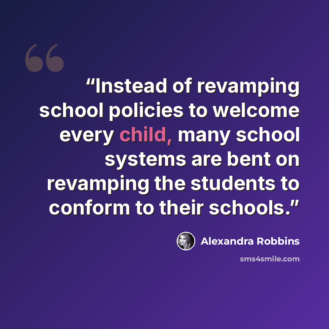 “Instead of revamping school policies to welcome every child, many school systems are bent on revamping the students to conform to their schools.” quote by Alexandra Robbins