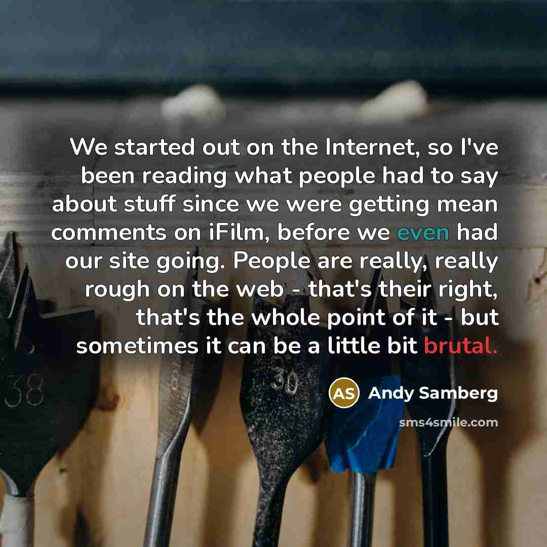 “We started out on the Internet, so I've been reading what people had to say about stuff since we were getting mean comments on iFilm, before we even had our site going. People are really, really rough on the web - that's their right, that's the whole point of it - but sometimes it can be a little…” quote by Andy Samberg