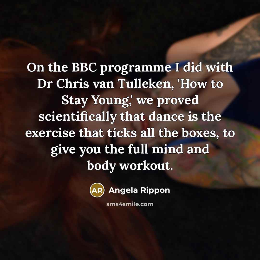 “On the BBC programme I did with Dr Chris van Tulleken, 'How to Stay Young,' we proved scientifically that dance is the exercise that ticks all the boxes, to give you the full mind and body workout.” quote by Angela Rippon