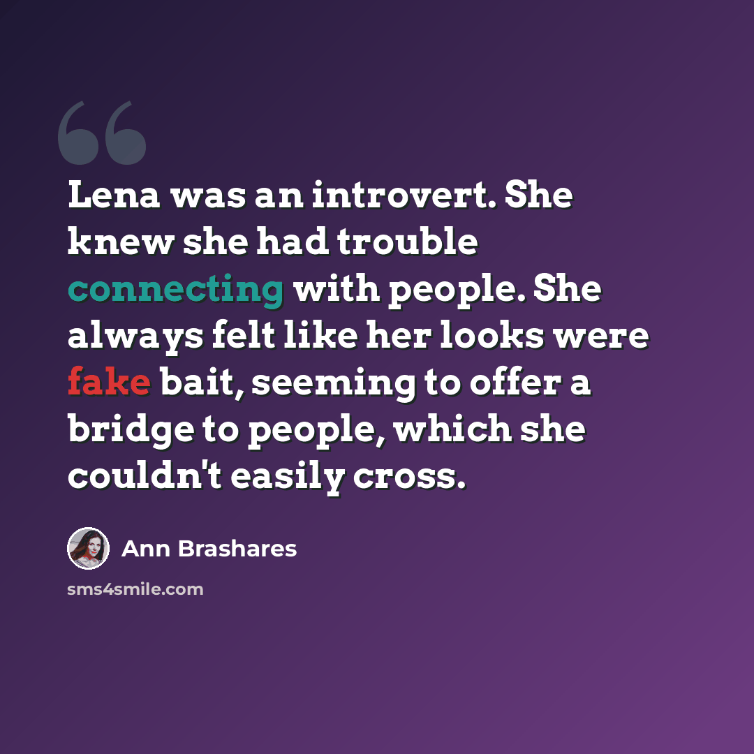 “Lena was an introvert. She knew she had trouble connecting with people. She always felt like her looks were fake bait, seeming to offer a bridge to people, which she couldn't easily cross.” quote by Ann Brashares