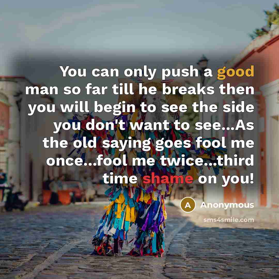 “You can only push a good man so far till he breaks then you will begin to see the side you don't want to see...As the old saying goes fool me once...fool me twice...third time shame on you!” quote by Anonymous