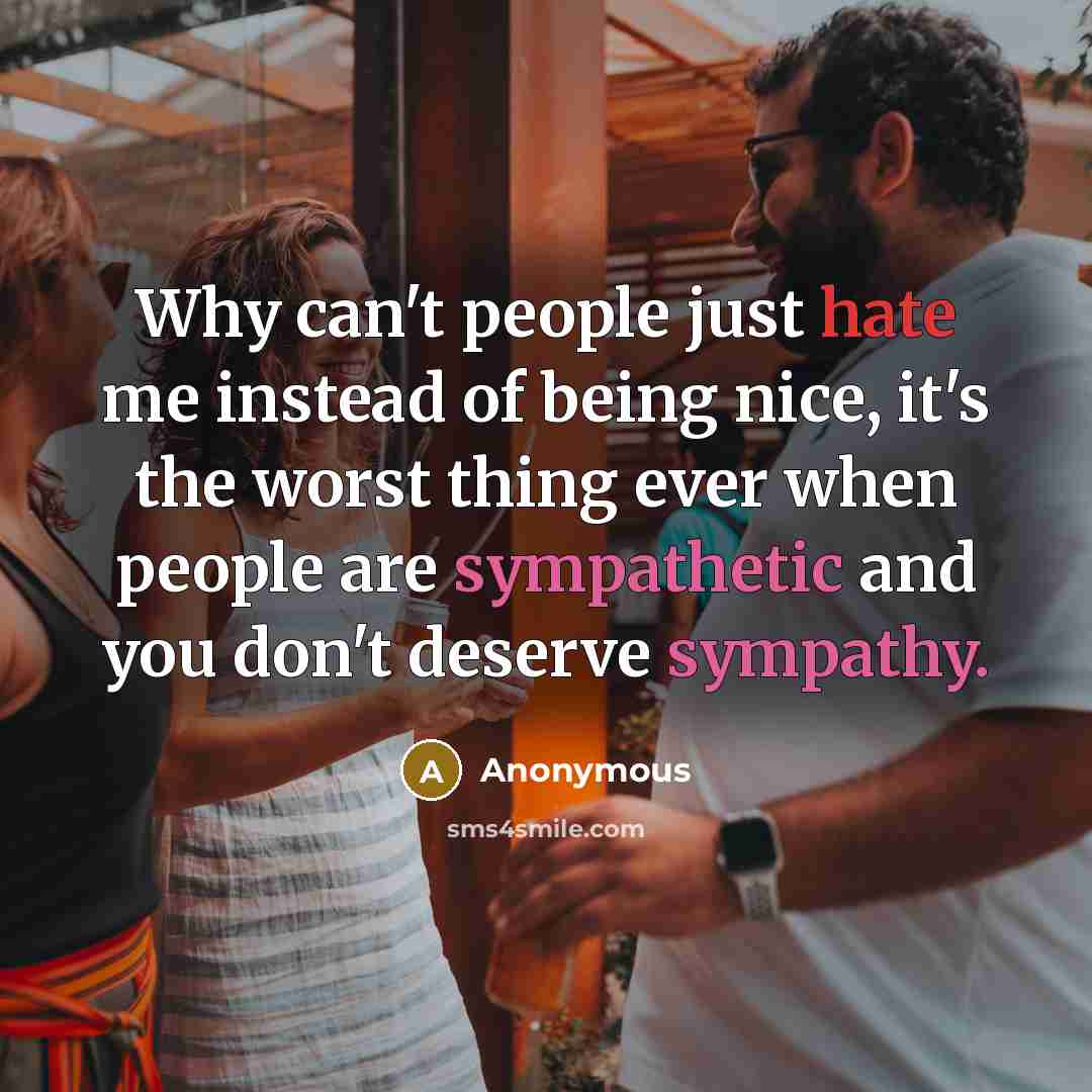 “Why can't people just hate me instead of being nice, it's the worst thing ever when people are sympathetic and you don't deserve sympathy.” quote by Anonymous