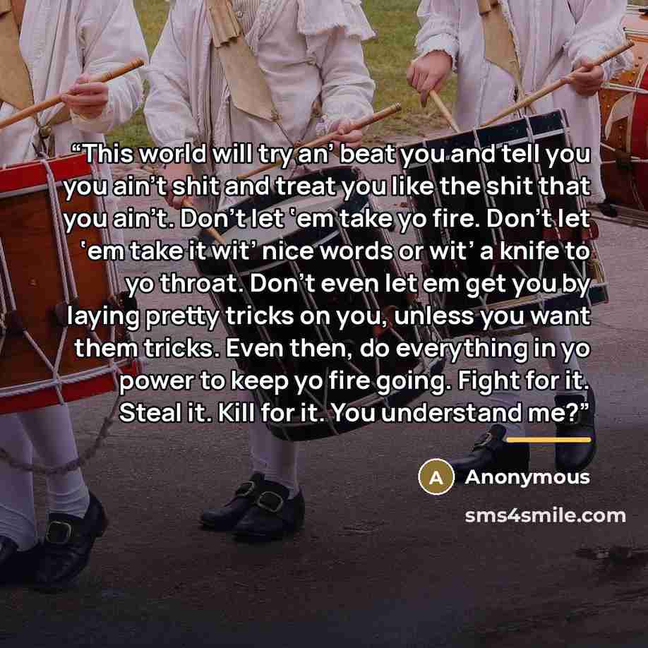 “This world will try an’ beat you and tell you you ain’t shit and treat you like the shit that you ain’t. Don’t let ‘em take yo fire. Don’t let ‘em take it wit’ nice words or wit’ a knife to yo throat. Don’t even let em get you by laying pretty tricks on you, unless you want them tricks. Even then…” quote by Anonymous