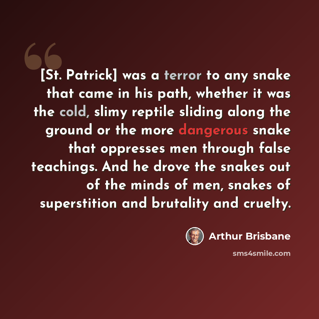 “[St. Patrick] was a terror to any snake that came in his path, whether it was the cold, slimy reptile sliding along the ground or the more dangerous snake that oppresses men through false teachings. And he drove the snakes out of the minds of men, snakes of superstition and brutality and cruelty.” quote by Arthur Brisbane