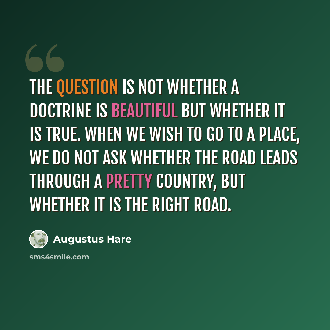 “The question is not whether a doctrine is beautiful but whether it is true. When we wish to go to a place, we do not ask whether the road leads through a pretty country, but whether it is the right road.” quote by Augustus Hare