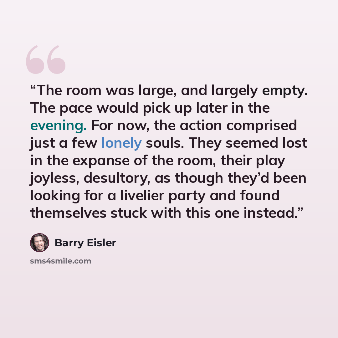“The room was large, and largely empty. The pace would pick up later in the evening. For now, the action comprised just a few lonely souls. They seemed lost in the expanse of the room, their play joyless, desultory, as though they’d been looking for a livelier party and found themselves stuck with…” quote by Barry Eisler