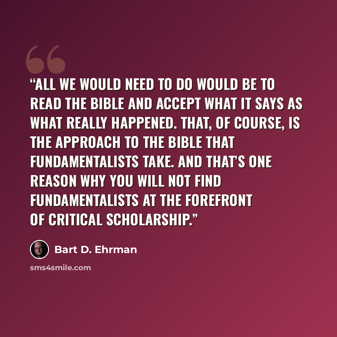 “All we would need to do would be to read the Bible and accept what it says as what really happened. That, of course, is the approach to the Bible that fundamentalists take. And that’s one reason why you will not find fundamentalists at the forefront of critical scholarship.” quote by Bart D. Ehrman