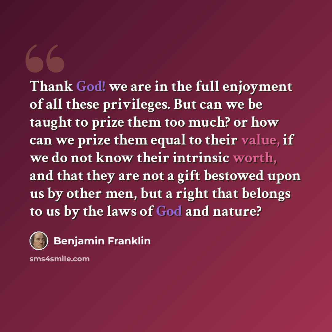 “Thank God! we are in the full enjoyment of all these privileges. But can we be taught to prize them too much? or how can we prize them equal to their value, if we do not know their intrinsic worth, and that they are not a gift bestowed upon us by other men, but a right that belongs to us by the…” quote by Benjamin Franklin