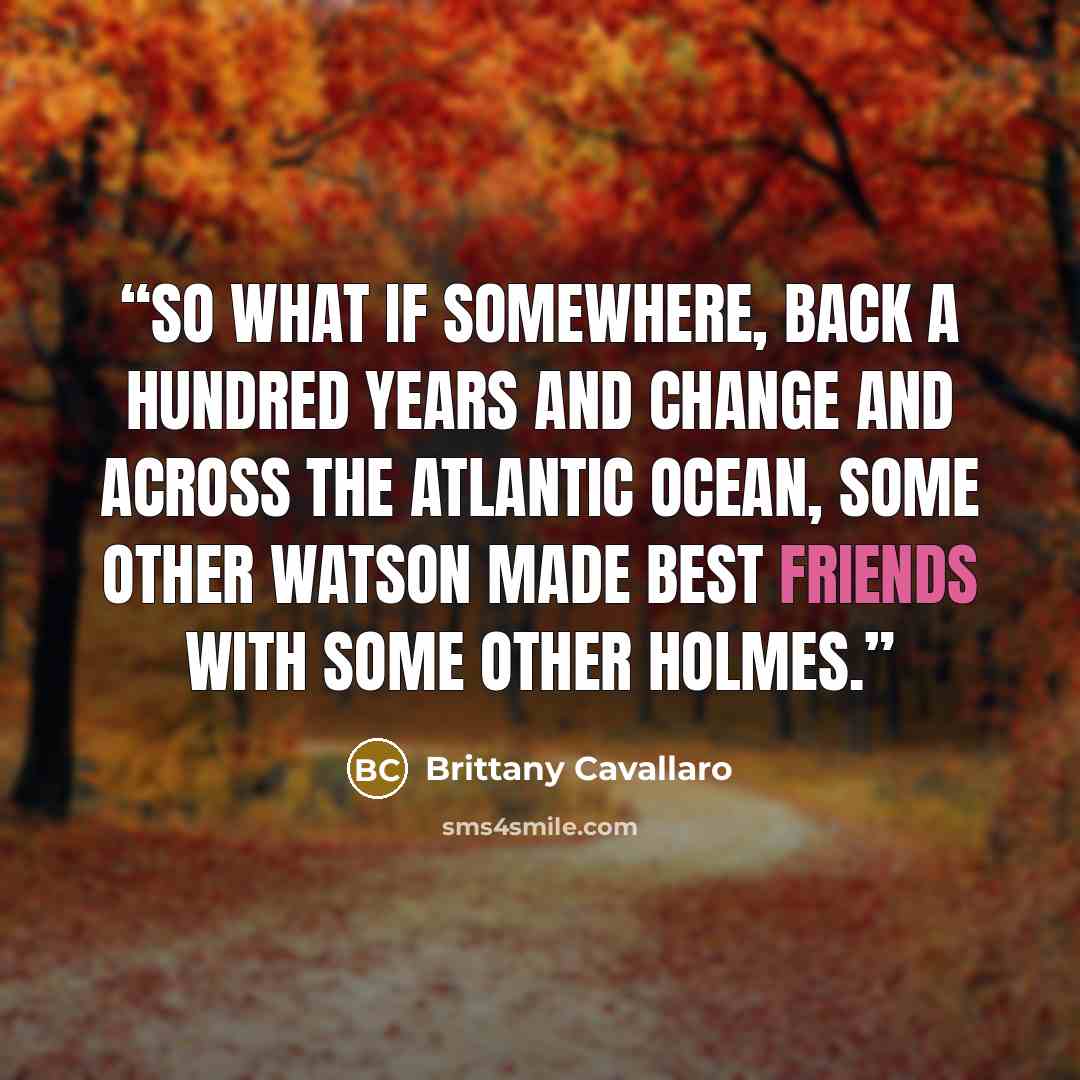 “So what if somewhere, back a hundred years and change and across the Atlantic Ocean, some other Watson made best friends with some other Holmes.” quote by Brittany Cavallaro