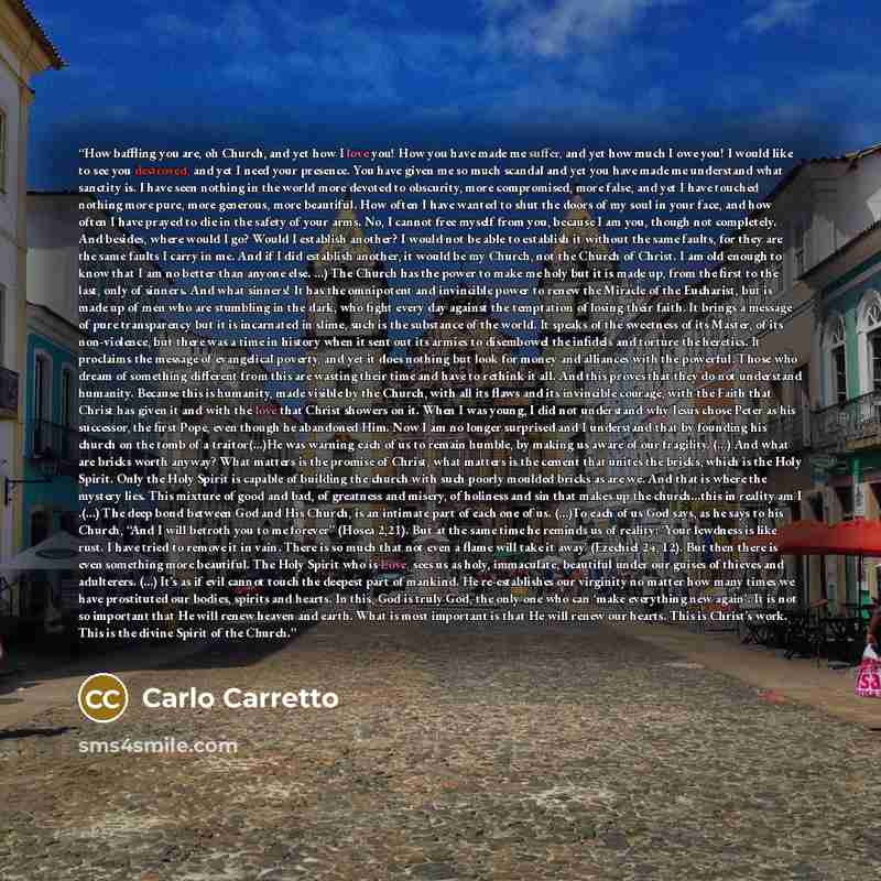 “How baffling you are, oh Church, and yet how I love you! How you have made me suffer, and yet how much I owe you! I would like to see you destroyed, and yet I need your presence. You have given me so much scandal and yet you have made me understand what sanctity is. I have seen nothing in the…” quote by Carlo Carretto