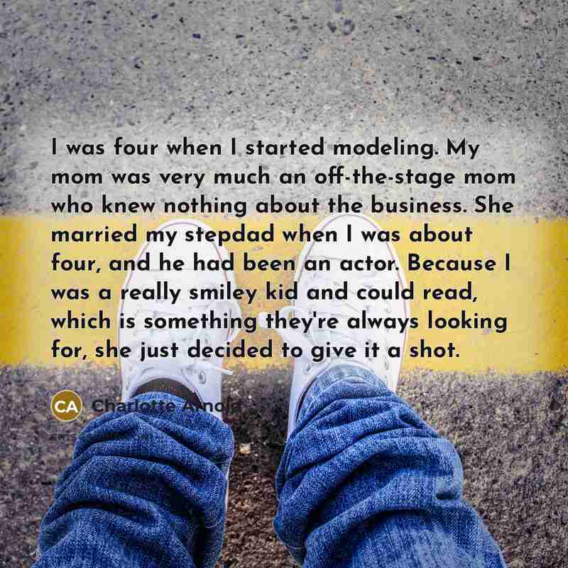 “I was four when I started modeling. My mom was very much an off-the-stage mom who knew nothing about the business. She married my stepdad when I was about four, and he had been an actor. Because I was a really smiley kid and could read, which is something they're always looking for, she just…” quote by Charlotte Arnold