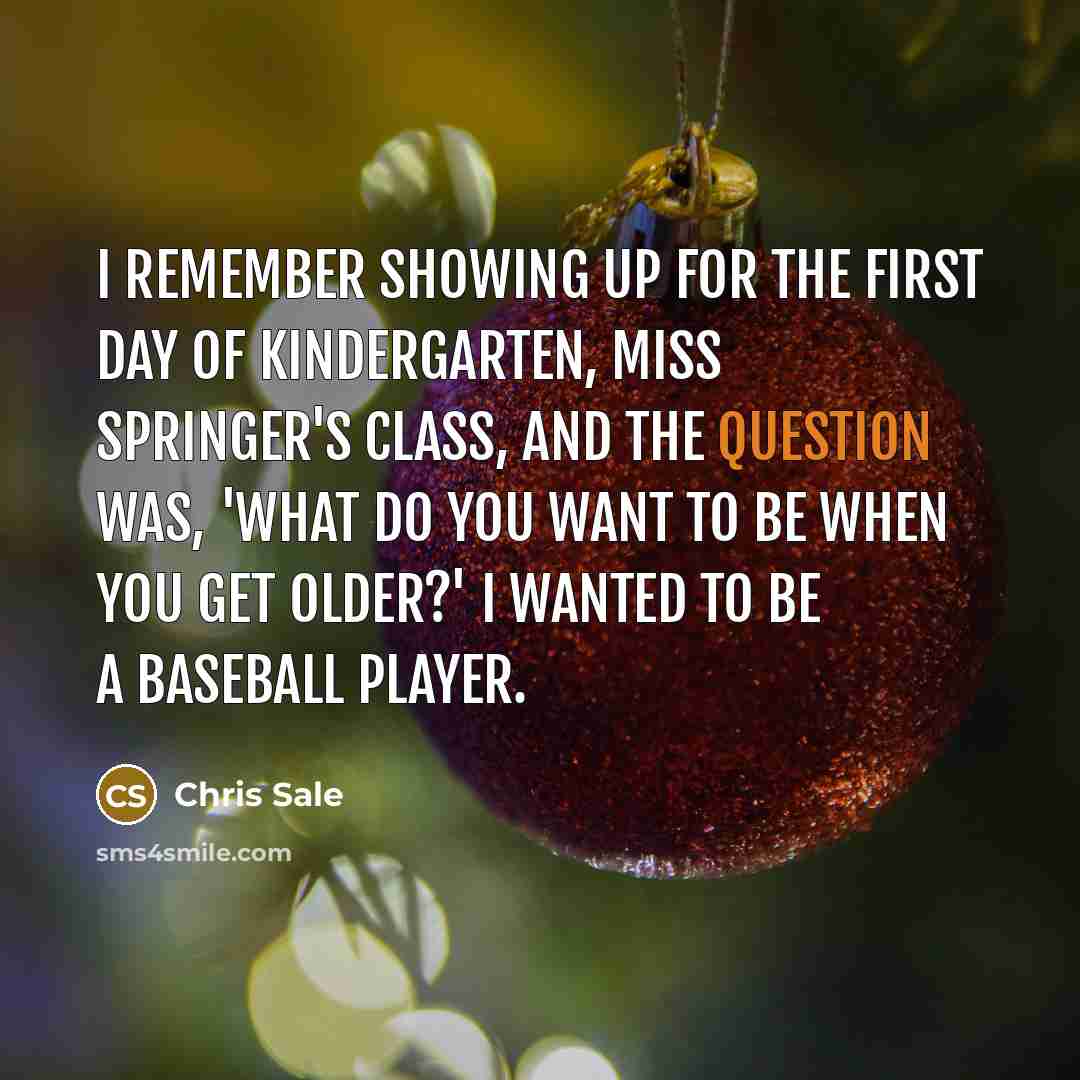 “I remember showing up for the first day of kindergarten, Miss Springer's class, and the question was, 'What do you want to be when you get older?' I wanted to be a baseball player.” quote by Chris Sale