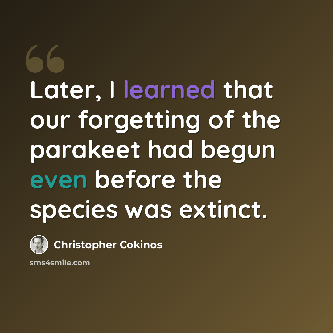“Later, I learned that our forgetting of the parakeet had begun even before the species was extinct.” quote by Christopher Cokinos