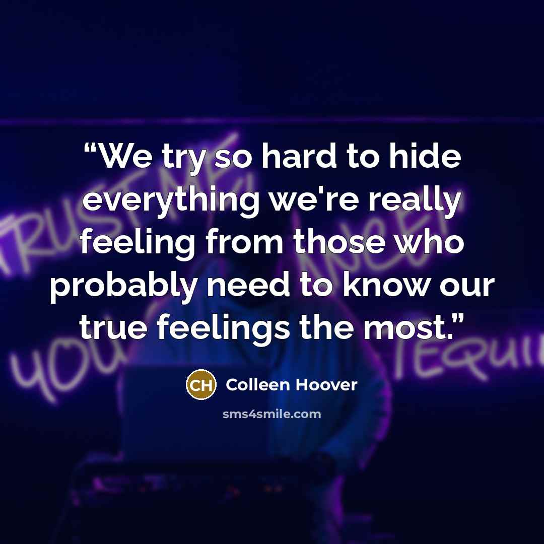 “We try so hard to hide everything we're really feeling from those who probably need to know our true feelings the most.” quote by Colleen Hoover