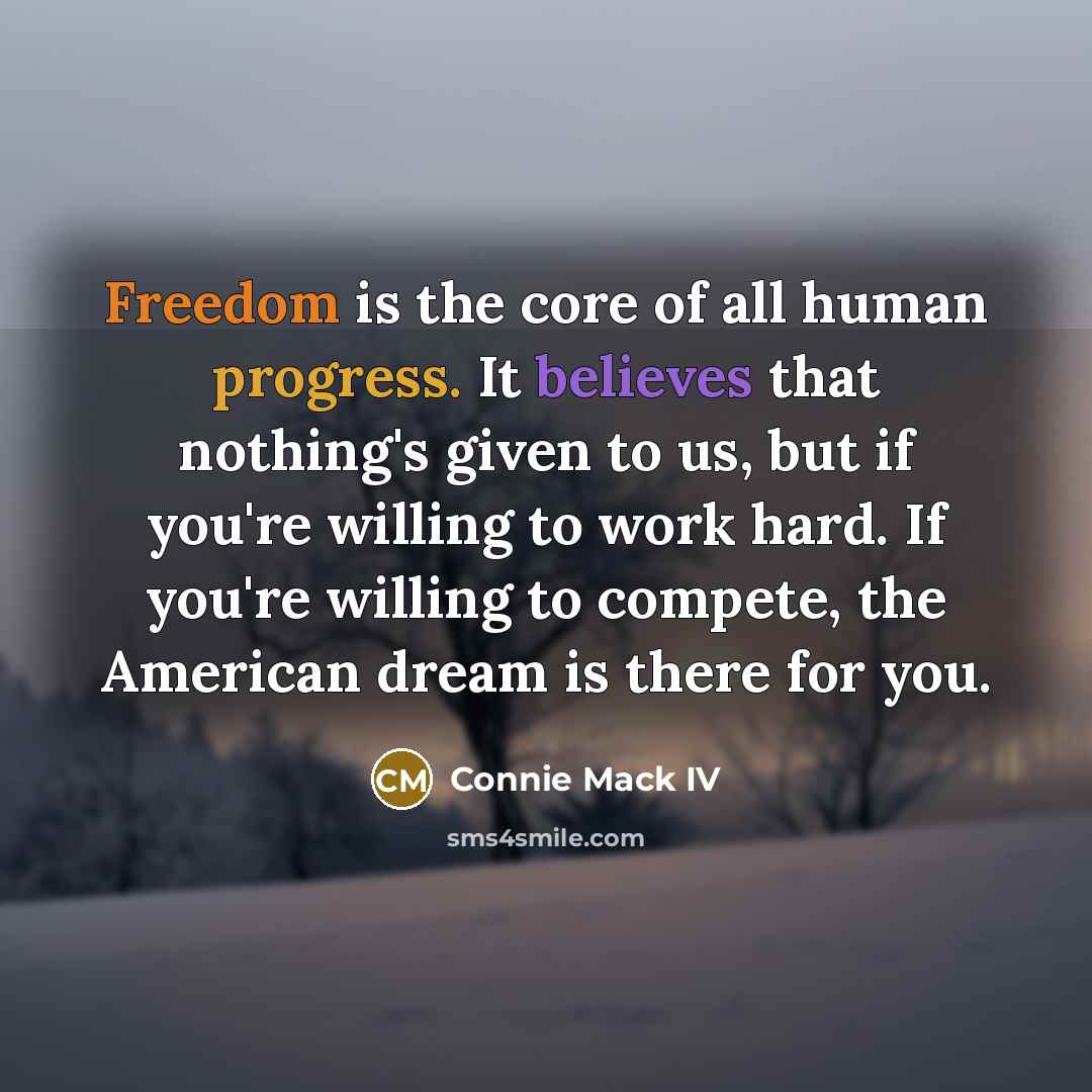 “Freedom is the core of all human progress. It believes that nothing's given to us, but if you're willing to work hard. If you're willing to compete, the American dream is there for you.” quote by Connie Mack IV