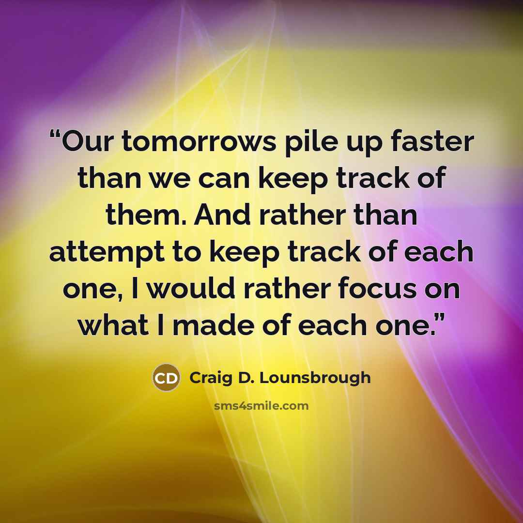 “Our tomorrows pile up faster than we can keep track of them. And rather than attempt to keep track of each one, I would rather focus on what I made of each one.” quote by Craig D. Lounsbrough