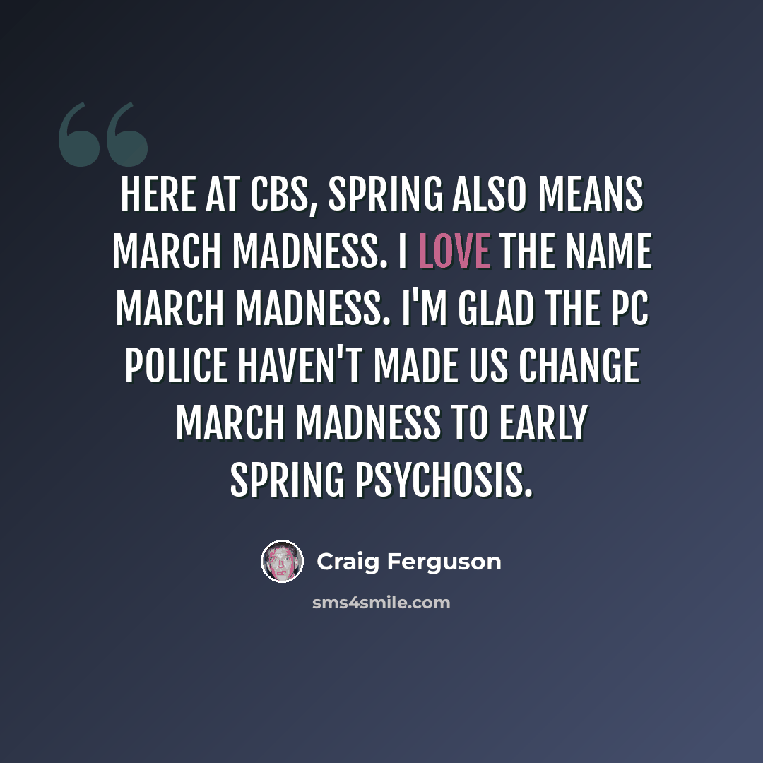 “Here at CBS, spring also means March Madness. I love the name March Madness. I'm glad the PC police haven't made us change March Madness to early spring psychosis.” quote by Craig Ferguson