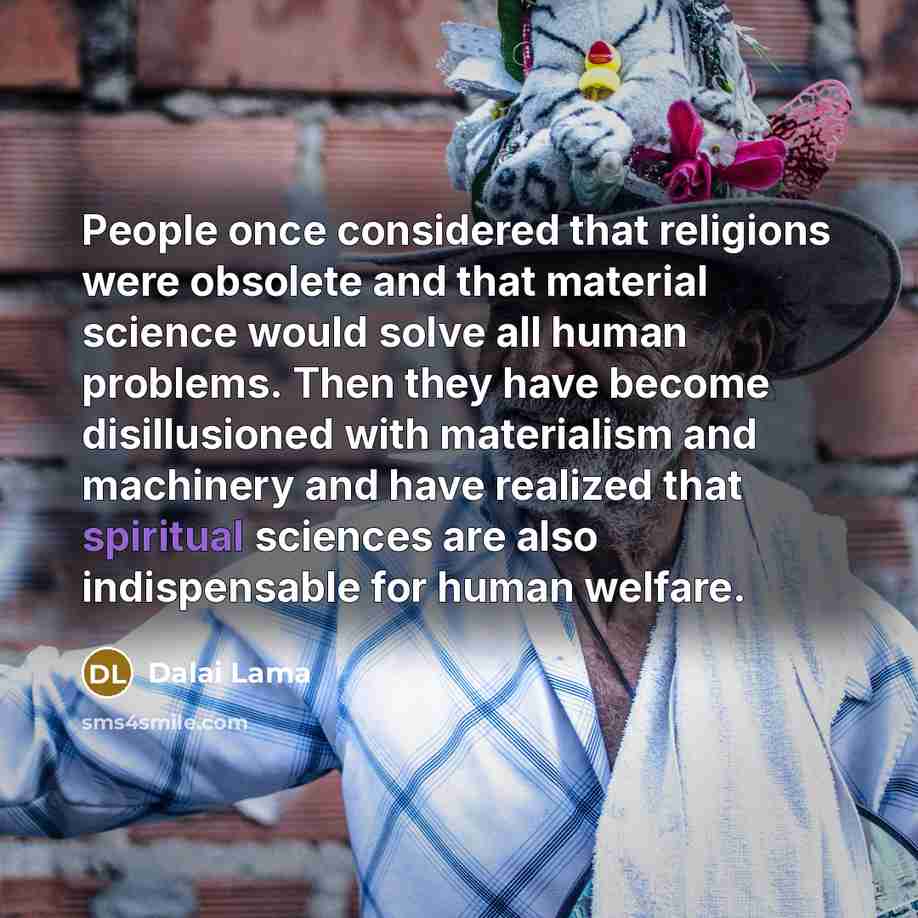 “People once considered that religions were obsolete and that material science would solve all human problems. Then they have become disillusioned with materialism and machinery and have realized that spiritual sciences are also indispensable for human welfare.” quote by Dalai Lama