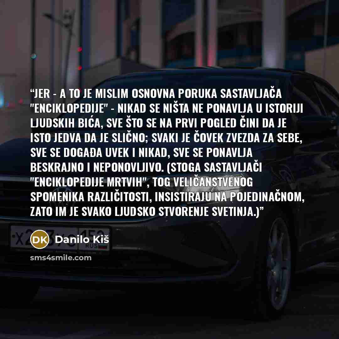 “Jer - a to je mislim osnovna poruka sastavljača "Enciklopedije" - nikad se ništa ne ponavlja u istoriji ljudskih bića, sve što se na prvi pogled čini da je isto jedva da je slično; svaki je čovek zvezda za sebe, sve se događa uvek i nikad, sve se ponavlja beskrajno i neponovljivo. (Stoga…” quote by Danilo Kiš