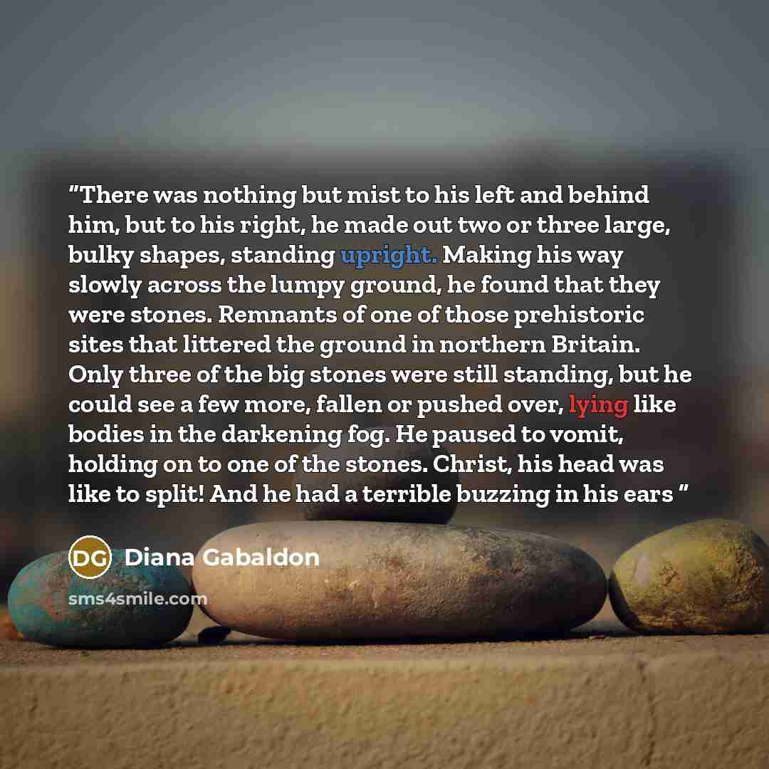 “There was nothing but mist to his left and behind him, but to his right, he made out two or three large, bulky shapes, standing upright. Making his way slowly across the lumpy ground, he found that they were stones. Remnants of one of those prehistoric sites that littered the ground in northern…” quote by Diana Gabaldon