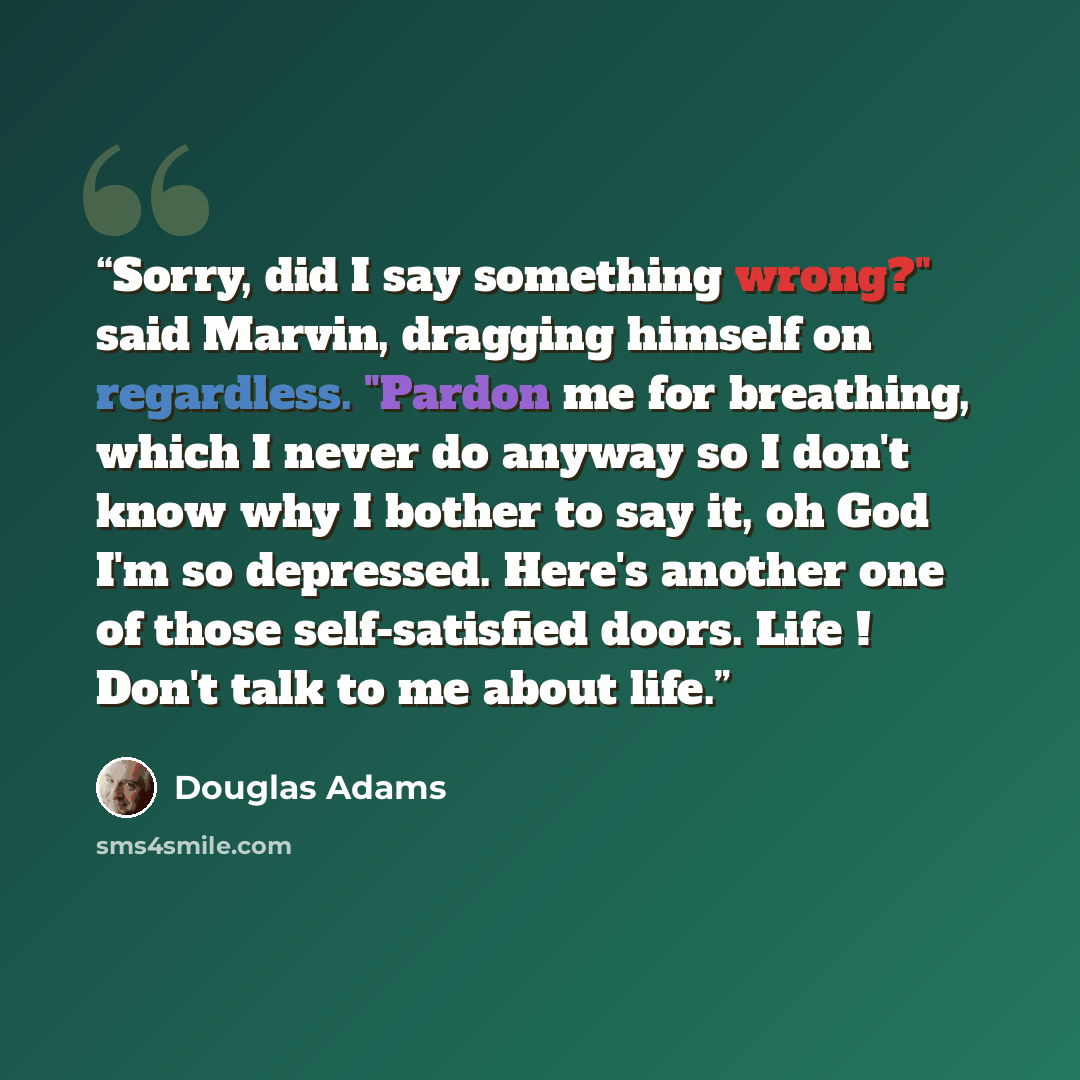 “Sorry, did I say something wrong?" said Marvin, dragging himself on regardless. "Pardon me for breathing, which I never do anyway so I don't know why I bother to say it, oh God I'm so depressed. Here's another one of those self-satisfied doors. Life ! Don't talk to me about life.” quote by Douglas Adams